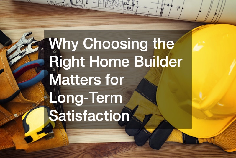 Why Choosing the Right Home Builder Matters for Long-Term Satisfaction